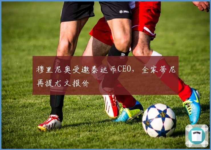 穆里尼奥受邀泰达币CEO，全家蒂尼再提尤文报价