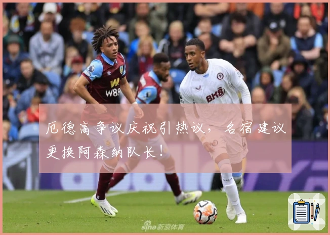 厄德高争议庆祝引热议，名宿建议更换阿森纳队长！