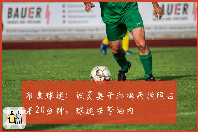 印度球迷：议员妻子和梅西拍照占用20分钟，球迷苦等场内