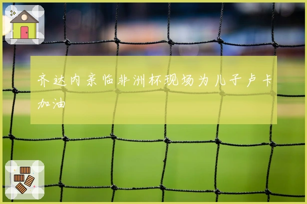 齐达内亲临非洲杯现场为儿子卢卡加油