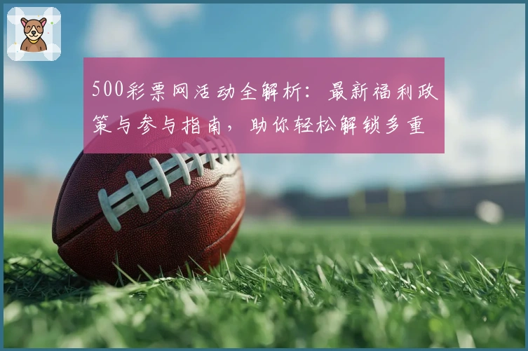 500彩票网活动全解析:最新福利政策与参与指南,助你轻松解锁多重惊喜