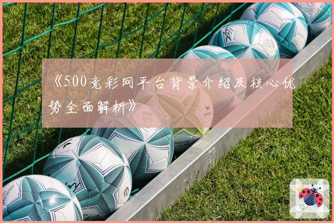 《500竞彩网平台背景介绍及核心优势全面解析》