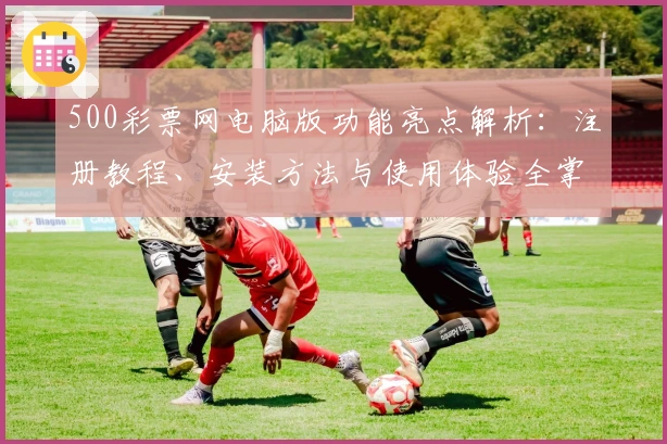 500彩票网电脑版功能亮点解析：注册教程、安装方法与使用体验全掌握