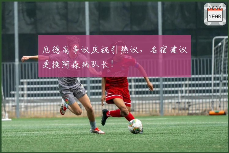 厄德高争议庆祝引热议,名宿建议更换阿森纳队长!