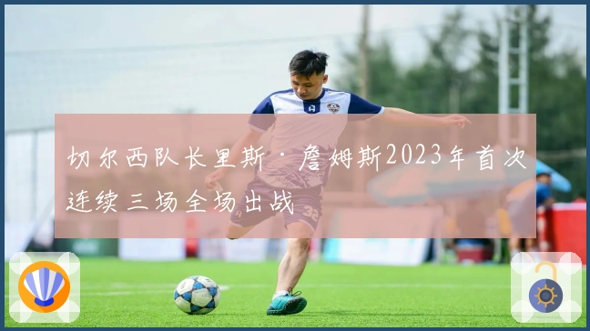 切尔西队长里斯·詹姆斯2023年首次连续三场全场出战