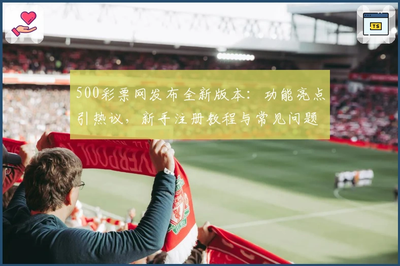 500彩票网发布全新版本：功能亮点引热议，新手注册教程与常见问题解答一览