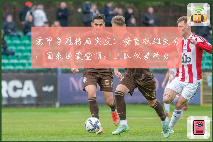 意甲争冠格局突变：榜首双雄失分，国米逆袭登顶，三队仅差两分