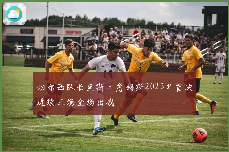 切尔西队长里斯·詹姆斯2023年首次连续三场全场出战