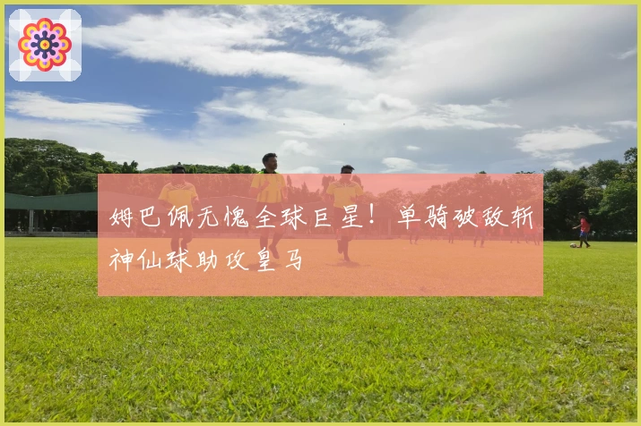 姆巴佩无愧全球巨星！单骑破敌斩神仙球助攻皇马