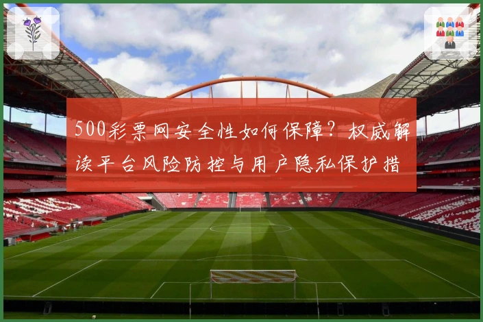 500彩票网安全性如何保障？权威解读平台风险防控与用户隐私保护措施