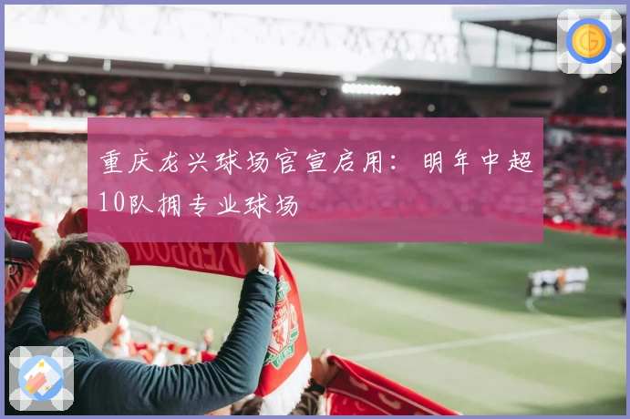 重庆龙兴球场官宣启用：明年中超10队拥专业球场