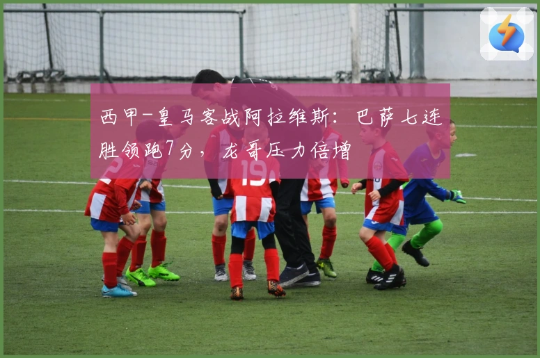 西甲-皇马客战阿拉维斯：巴萨七连胜领跑7分，龙哥压力倍增