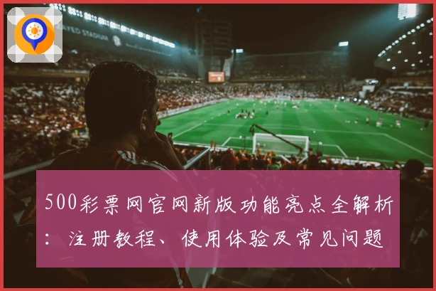 500彩票网官网新版功能亮点全解析：注册教程、使用体验及常见问题解答