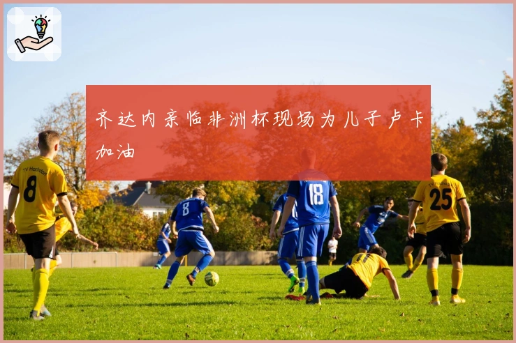 齐达内亲临非洲杯现场为儿子卢卡加油