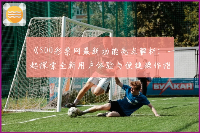 《500彩票网最新功能亮点解析：一起探索全新用户体验与便捷操作指南》