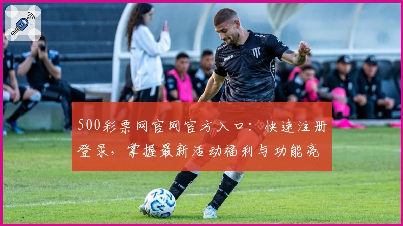 500彩票网官网官方入口：快速注册登录，掌握最新活动福利与功能亮点